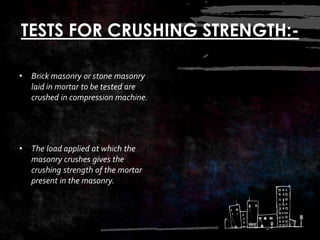 TESTS FOR CRUSHING STRENGTH:-
• Brick masonry or stone masonry
laid in mortar to be tested are
crushed in compression machine.
• The load applied at which the
masonry crushes gives the
crushing strength of the mortar
present in the masonry.
 