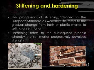 Stiffening and hardening
• The progression of stiffening, defined in the
European Standard as workable life, refers to the
gradual change from fresh or plastic mortar to
setting or set mortar.
• Hardening refers to the subsequent process
whereby the set mortar progressively develops
strength.
 