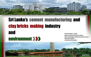 Sri Lanka’s cement manufacturing and
clay bricks making industry
and
environment
W.M.K.Kalhara 12329
Business and environment Theme
Dept. of Zoology and Environmental science
Faculty of Science
University of Colombo
06.08.20181
 