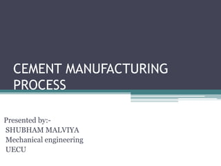 CEMENT MANUFACTURING
PROCESS
Presented by:-
SHUBHAM MALVIYA
Mechanical engineering
UECU
 