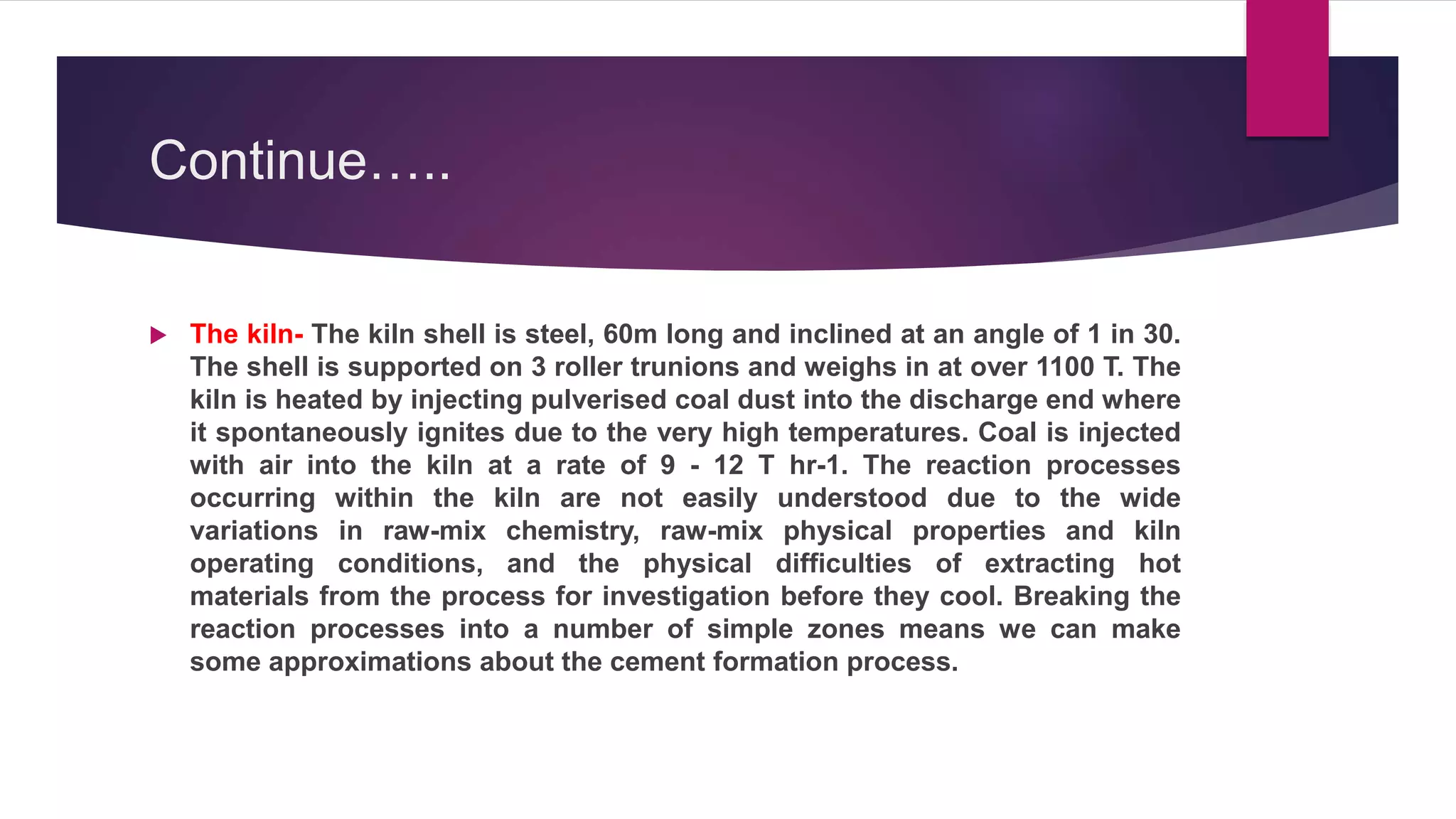 Continue…..
 The kiln- The kiln shell is steel, 60m long and inclined at an angle of 1 in 30.
The shell is supported on 3 roller trunions and weighs in at over 1100 T. The
kiln is heated by injecting pulverised coal dust into the discharge end where
it spontaneously ignites due to the very high temperatures. Coal is injected
with air into the kiln at a rate of 9 - 12 T hr-1. The reaction processes
occurring within the kiln are not easily understood due to the wide
variations in raw-mix chemistry, raw-mix physical properties and kiln
operating conditions, and the physical difficulties of extracting hot
materials from the process for investigation before they cool. Breaking the
reaction processes into a number of simple zones means we can make
some approximations about the cement formation process.
 