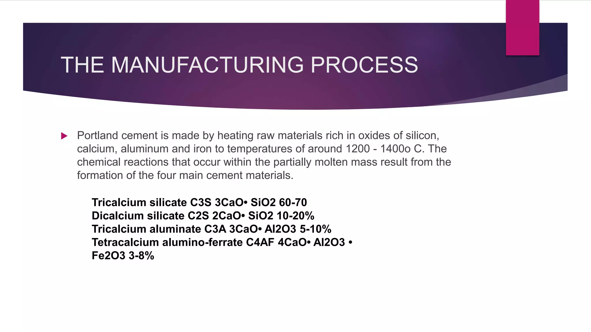 THE MANUFACTURING PROCESS
 Portland cement is made by heating raw materials rich in oxides of silicon,
calcium, aluminum and iron to temperatures of around 1200 - 1400o C. The
chemical reactions that occur within the partially molten mass result from the
formation of the four main cement materials.
Tricalcium silicate C3S 3CaO• SiO2 60-70
Dicalcium silicate C2S 2CaO• SiO2 10-20%
Tricalcium aluminate C3A 3CaO• Al2O3 5-10%
Tetracalcium alumino-ferrate C4AF 4CaO• Al2O3 •
Fe2O3 3-8%
 