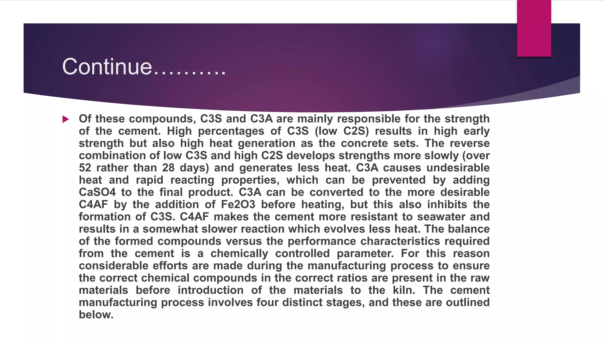 Continue……….
 Of these compounds, C3S and C3A are mainly responsible for the strength
of the cement. High percentages of C3S (low C2S) results in high early
strength but also high heat generation as the concrete sets. The reverse
combination of low C3S and high C2S develops strengths more slowly (over
52 rather than 28 days) and generates less heat. C3A causes undesirable
heat and rapid reacting properties, which can be prevented by adding
CaSO4 to the final product. C3A can be converted to the more desirable
C4AF by the addition of Fe2O3 before heating, but this also inhibits the
formation of C3S. C4AF makes the cement more resistant to seawater and
results in a somewhat slower reaction which evolves less heat. The balance
of the formed compounds versus the performance characteristics required
from the cement is a chemically controlled parameter. For this reason
considerable efforts are made during the manufacturing process to ensure
the correct chemical compounds in the correct ratios are present in the raw
materials before introduction of the materials to the kiln. The cement
manufacturing process involves four distinct stages, and these are outlined
below.
 