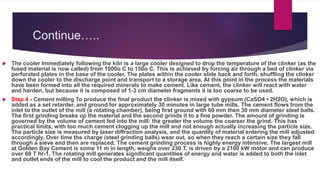 Continue…..
 The cooler Immediately following the kiln is a large cooler designed to drop the temperature of the clinker (as the
fused material is now called) from 1000o C to 150o C. This is achieved by forcing air through a bed of clinker via
perforated plates in the base of the cooler. The plates within the cooler slide back and forth, shuffling the clinker
down the cooler to the discharge point and transport to a storage area. At this point in the process the materials
have been formed into all the required minerals to make cement. Like cement, the clinker will react with water
and harden, but because it is composed of 1-3 cm diameter fragments it is too coarse to be used.
 Step 4 - Cement milling To produce the final product the clinker is mixed with gypsum (CaSO4 • 2H2O), which is
added as a set retarder, and ground for approximately 30 minutes in large tube mills. The cement flows from the
inlet to the outlet of the mill (a rotating chamber), being first ground with 60 mm then 30 mm diameter steel balls.
The first grinding breaks up the material and the second grinds it to a fine powder. The amount of grinding is
governed by the volume of cement fed into the mill: the greater the volume the coarser the grind. This has
practical limits, with too much cement clogging up the mill and not enough actually increasing the particle size.
The particle size is measured by laser diffraction analysis, and the quantity of material entering the mill adjusted
accordingly. Over time the charge (steel grinding balls) wear out, so when they reach a certain size they fall
through a sieve and then are replaced. The cement grinding process is highly energy intensive. The largest mill
at Golden Bay Cement is some 11 m in length, weighs over 230 T, is driven by a 2100 kW motor and can produce
over 60 T hr-1. The rotating mill generates significant quantities of energy and water is added to both the inlet
and outlet ends of the mill to cool the product and the mill itself.
 
