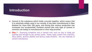 Introduction
 Cement is the substance which holds concrete together, which means that
it is extremely widely used in our society. It has been manufactured in New
Zealand for more than 100 years, and during this century production has
increased one hundred-fold. Portland cement (the only type of cement in
common use today) is manufactured in a four step process.
 Step 1 - Quarrying Limestone and a 'cement rock' such as clay or shale are
quarried and brought to the cement works. These rocks contain lime (CaCO3),
silica (SiO2), alumina (Al2O3) and ferrous oxide (Fe2O3) - the raw materials of
cement manufacture.
 