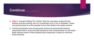 Continue…………
 Step 4 - Cement milling The 'clinker' that has now been produced will
behave just like cement, but it is in particles up to 3 cm in diameter. These
are ground down to a fine powder to turn the clinker into useful cement.
 Cement production has several quite serious environmental hazards
associated with it: dust and CO2 emissions and contaminated run-off water.
Both cement works in New Zealand have measures in place to minimize
these hazards.
 