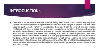 INTRODUCTION:-
 Concrete is an extremely versatile material, being used in the production of anything from
nuclear radiation shields to playground structures and from bridges to yachts. It is able to be
used in such a wide variety of applications because it can be poured into any shape,
reinforced with steel or glass fibers, precast, colored, has a variety of finishes and can even
set under water. Modern concrete is made by mixing aggregate (sand, stones and shingle)
with Portland cement and water and allowing it to set. Of these ingredients, the most
important is Portland cement. Cement is a fine grey powder which when reacted with water
hardens to form a rigid chemical mineral structure which gives concrete its high strengths.
Cement is in effect the glue that holds concrete together. The credit for its discovery is given
to the Romans, who mixed lime (CaCO3) with volcanic ash, producing a cement mortar which
was used during
 