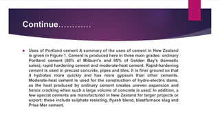 Continue…………
 Uses of Portland cement A summary of the uses of cement in New Zealand
is given in Figure 1. Cement is produced here in three main grades: ordinary
Portland cement (80% of Milburn's and 95% of Golden Bay's domestic
sales), rapid hardening cement and moderate-heat cement. Rapid-hardening
cement is used in precast concrete, pipes and tiles. It is finer ground so that
it hydrates more quickly and has more gypsum than other cements.
Moderate-heat cement is used for the construction of hydro-electric dams,
as the heat produced by ordinary cement creates uneven expansion and
hence cracking when such a large volume of concrete is used. In addition, a
few special cements are manufactured in New Zealand for larger projects or
export: these include sulphate resisting, flyash blend, blastfurnace slag and
Prise Mer cement.
 