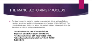 THE MANUFACTURING PROCESS
 Portland cement is made by heating raw materials rich in oxides of silicon,
calcium, aluminum and iron to temperatures of around 1200 - 1400o C. The
chemical reactions that occur within the partially molten mass result from the
formation of the four main cement materials.
Tricalcium silicate C3S 3CaO• SiO2 60-70
Dicalcium silicate C2S 2CaO• SiO2 10-20%
Tricalcium aluminate C3A 3CaO• Al2O3 5-10%
Tetracalcium alumino-ferrate C4AF 4CaO• Al2O3 •
Fe2O3 3-8%
 