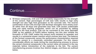 Continue……….
 Of these compounds, C3S and C3A are mainly responsible for the strength
of the cement. High percentages of C3S (low C2S) results in high early
strength but also high heat generation as the concrete sets. The reverse
combination of low C3S and high C2S develops strengths more slowly (over
52 rather than 28 days) and generates less heat. C3A causes undesirable
heat and rapid reacting properties, which can be prevented by adding
CaSO4 to the final product. C3A can be converted to the more desirable
C4AF by the addition of Fe2O3 before heating, but this also inhibits the
formation of C3S. C4AF makes the cement more resistant to seawater and
results in a somewhat slower reaction which evolves less heat. The balance
of the formed compounds versus the performance characteristics required
from the cement is a chemically controlled parameter. For this reason
considerable efforts are made during the manufacturing process to ensure
the correct chemical compounds in the correct ratios are present in the raw
materials before introduction of the materials to the kiln. The cement
manufacturing process involves four distinct stages, and these are outlined
below.
 