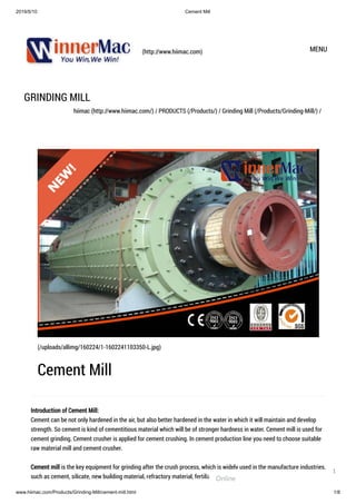 2019/5/10 Cement Mill
www.hiimac.com/Products/Grinding-Mill/cement-mill.html 1/8
(http://www.hiimac.com) MENU
GRINDING MILL
hiimac (http://www.hiimac.com/) / PRODUCTS (/Products/) / Grinding Mill (/Products/Grinding-Mill/) /
Introduction of Cement Mill:
Cement can be not only hardened in the air, but also better hardened in the water in which it will maintain and develop
strength. So cement is kind of cementitious material which will be of stronger hardness in water. Cement mill is used for
cement grinding. Cement crusher is applied for cement crushing. In cement production line you need to choose suitable
raw material mill and cement crusher.
Cement mill is the key equipment for grinding after the crush process, which is widely used in the manufacture industries,
such as cement, silicate, new building material, refractory material, fertilizer, ferrous metal, nonferrous metal and glass
(/uploads/allimg/160224/1-1602241103350-L.jpg)
Cement Mill
Online
1
 