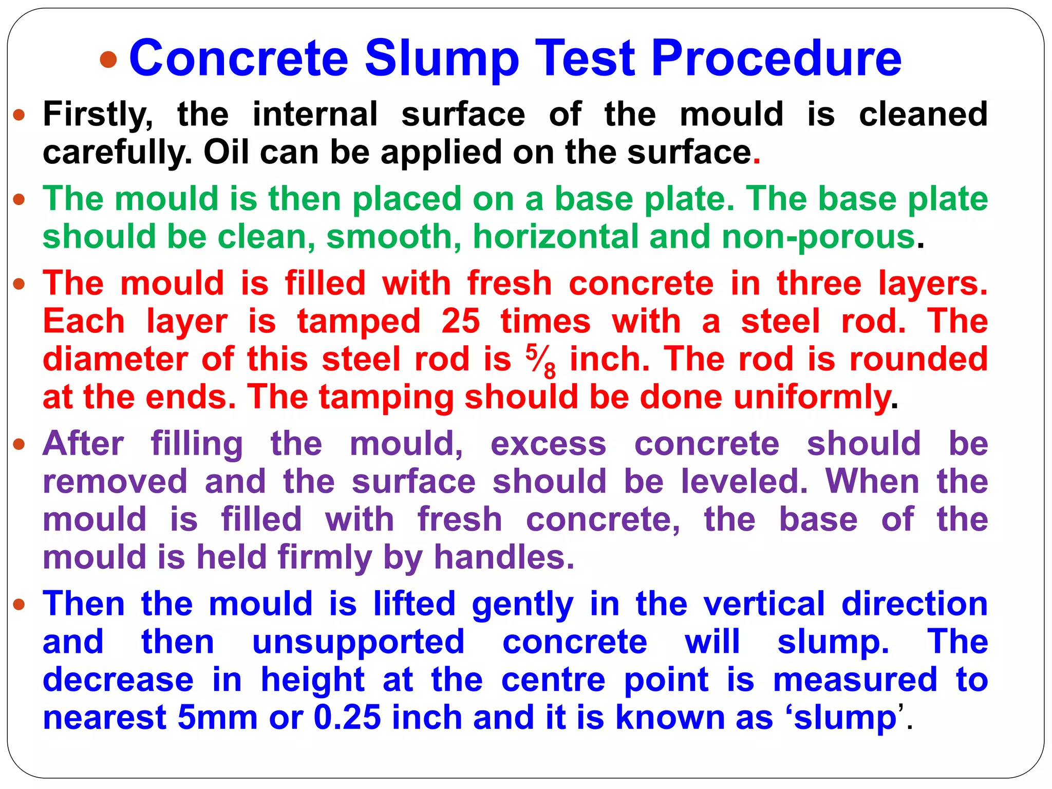  Concrete Slump Test Procedure
 Firstly, the internal surface of the mould is cleaned
carefully. Oil can be applied on the surface.
 The mould is then placed on a base plate. The base plate
should be clean, smooth, horizontal and non-porous.
 The mould is filled with fresh concrete in three layers.
Each layer is tamped 25 times with a steel rod. The
diameter of this steel rod is 5⁄8 inch. The rod is rounded
at the ends. The tamping should be done uniformly.
 After filling the mould, excess concrete should be
removed and the surface should be leveled. When the
mould is filled with fresh concrete, the base of the
mould is held firmly by handles.
 Then the mould is lifted gently in the vertical direction
and then unsupported concrete will slump. The
decrease in height at the centre point is measured to
nearest 5mm or 0.25 inch and it is known as ‘slump’.
 