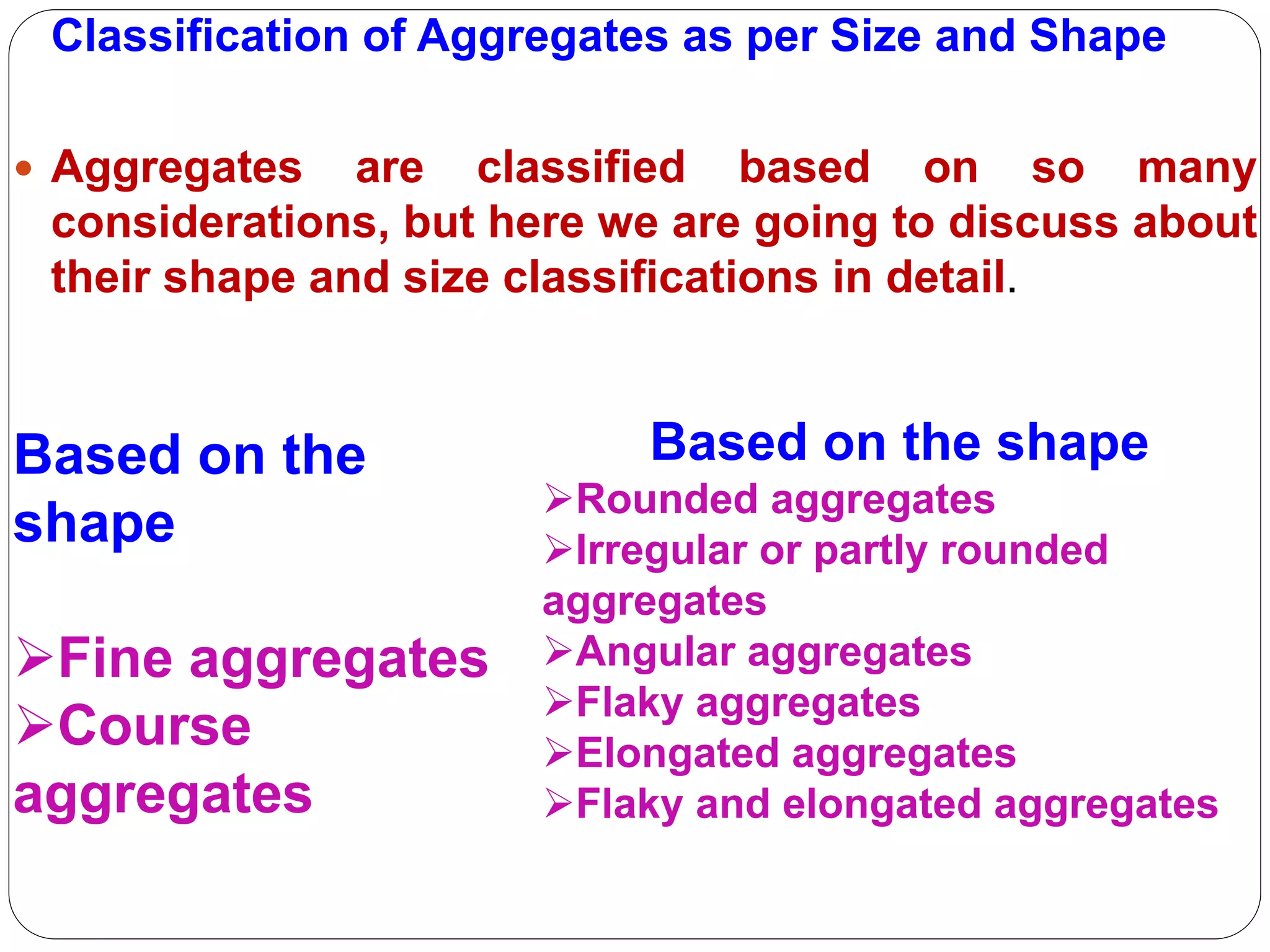 Classification of Aggregates as per Size and Shape
 Aggregates are classified based on so many
considerations, but here we are going to discuss about
their shape and size classifications in detail.
Based on the shape
Rounded aggregates
Irregular or partly rounded
aggregates
Angular aggregates
Flaky aggregates
Elongated aggregates
Flaky and elongated aggregates
Based on the
shape
Fine aggregates
Course
aggregates
 