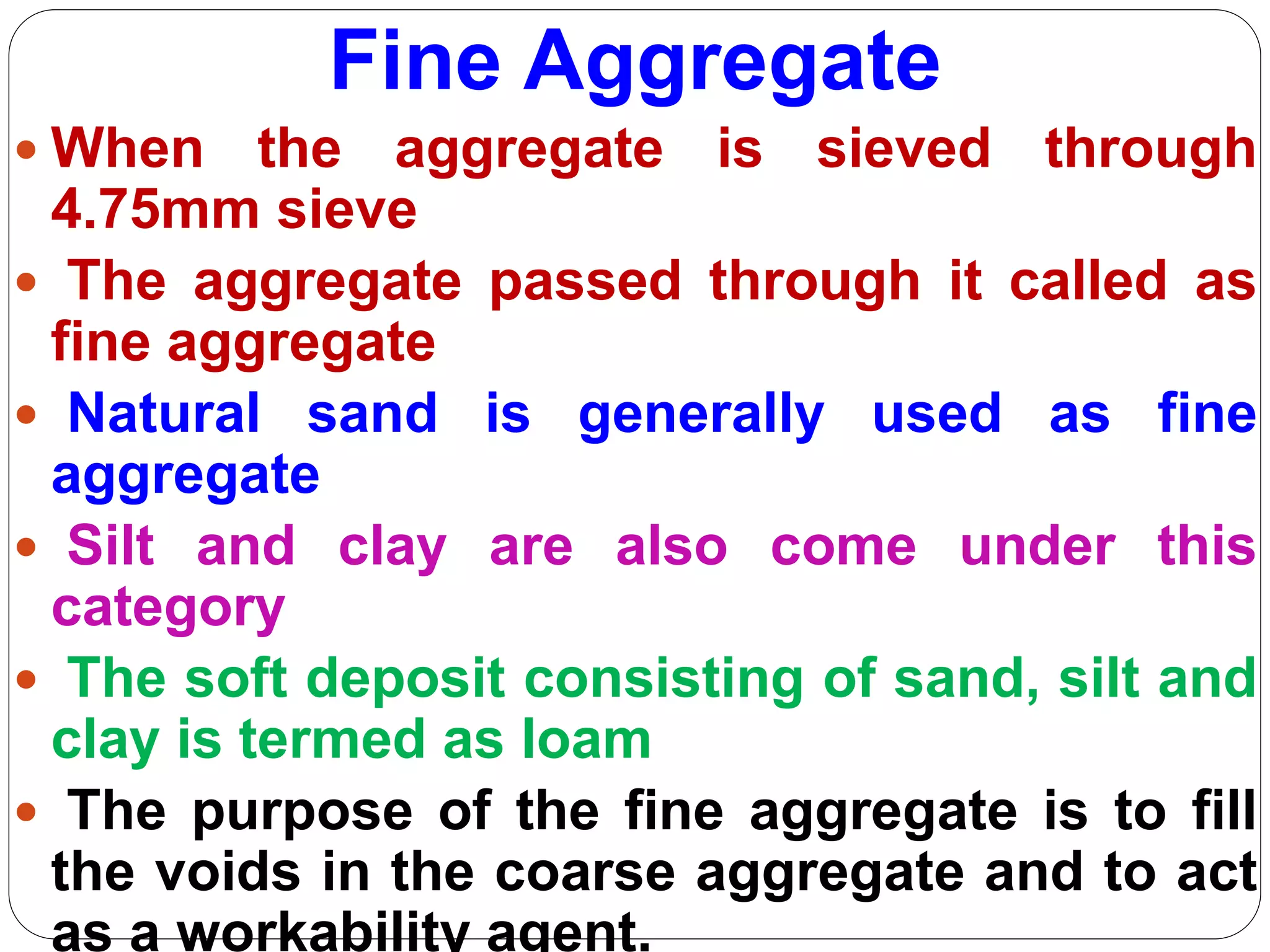 Fine Aggregate
 When the aggregate is sieved through
4.75mm sieve
 The aggregate passed through it called as
fine aggregate
 Natural sand is generally used as fine
aggregate
 Silt and clay are also come under this
category
 The soft deposit consisting of sand, silt and
clay is termed as loam
 The purpose of the fine aggregate is to fill
the voids in the coarse aggregate and to act
as a workability agent.
 