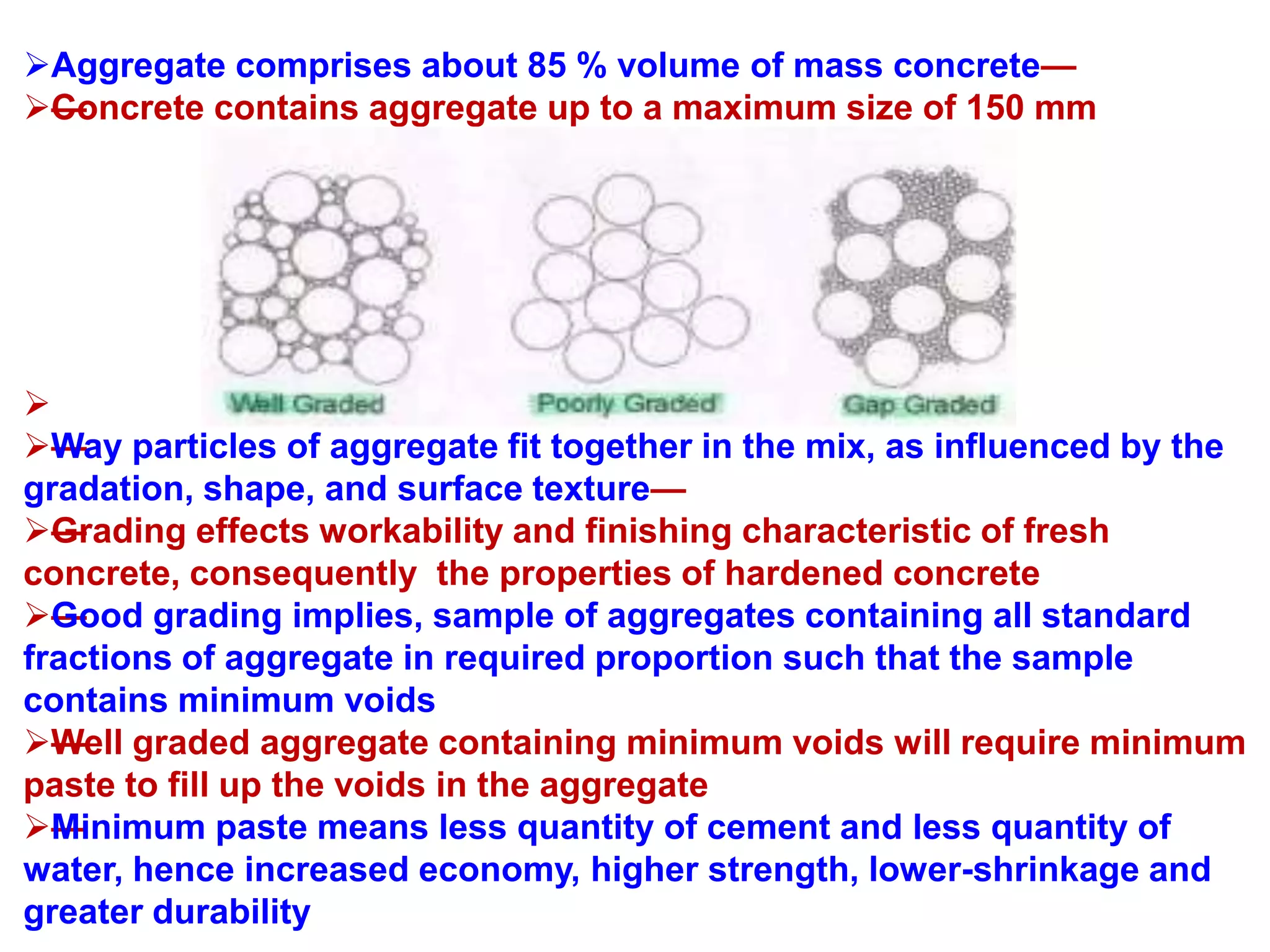 Aggregate comprises about 85 % volume of mass concrete—
—Concrete contains aggregate up to a maximum size of 150 mm

——Way particles of aggregate fit together in the mix, as influenced by the
gradation, shape, and surface texture—
—Grading effects workability and finishing characteristic of fresh
concrete, consequently the properties of hardened concrete
—Good grading implies, sample of aggregates containing all standard
fractions of aggregate in required proportion such that the sample
contains minimum voids
—Well graded aggregate containing minimum voids will require minimum
paste to fill up the voids in the aggregate
—Minimum paste means less quantity of cement and less quantity of
water, hence increased economy, higher strength, lower-shrinkage and
greater durability
 