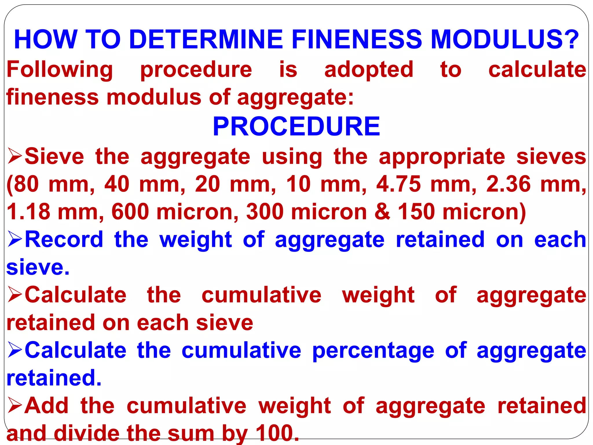 HOW TO DETERMINE FINENESS MODULUS?
Following procedure is adopted to calculate
fineness modulus of aggregate:
PROCEDURE
Sieve the aggregate using the appropriate sieves
(80 mm, 40 mm, 20 mm, 10 mm, 4.75 mm, 2.36 mm,
1.18 mm, 600 micron, 300 micron & 150 micron)
Record the weight of aggregate retained on each
sieve.
Calculate the cumulative weight of aggregate
retained on each sieve
Calculate the cumulative percentage of aggregate
retained.
Add the cumulative weight of aggregate retained
and divide the sum by 100.
 
