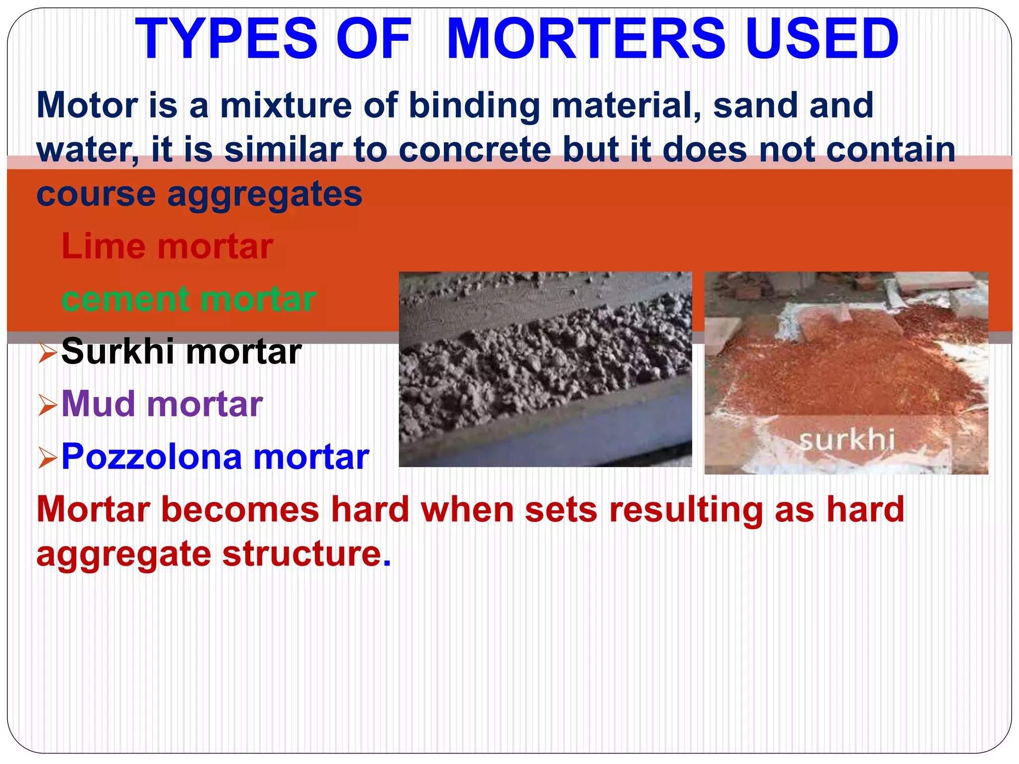 Motor is a mixture of binding material, sand and
water, it is similar to concrete but it does not contain
course aggregates
Lime mortar
cement mortar
Surkhi mortar
Mud mortar
Pozzolona mortar
Mortar becomes hard when sets resulting as hard
aggregate structure.
TYPES OF MORTERS USED
 