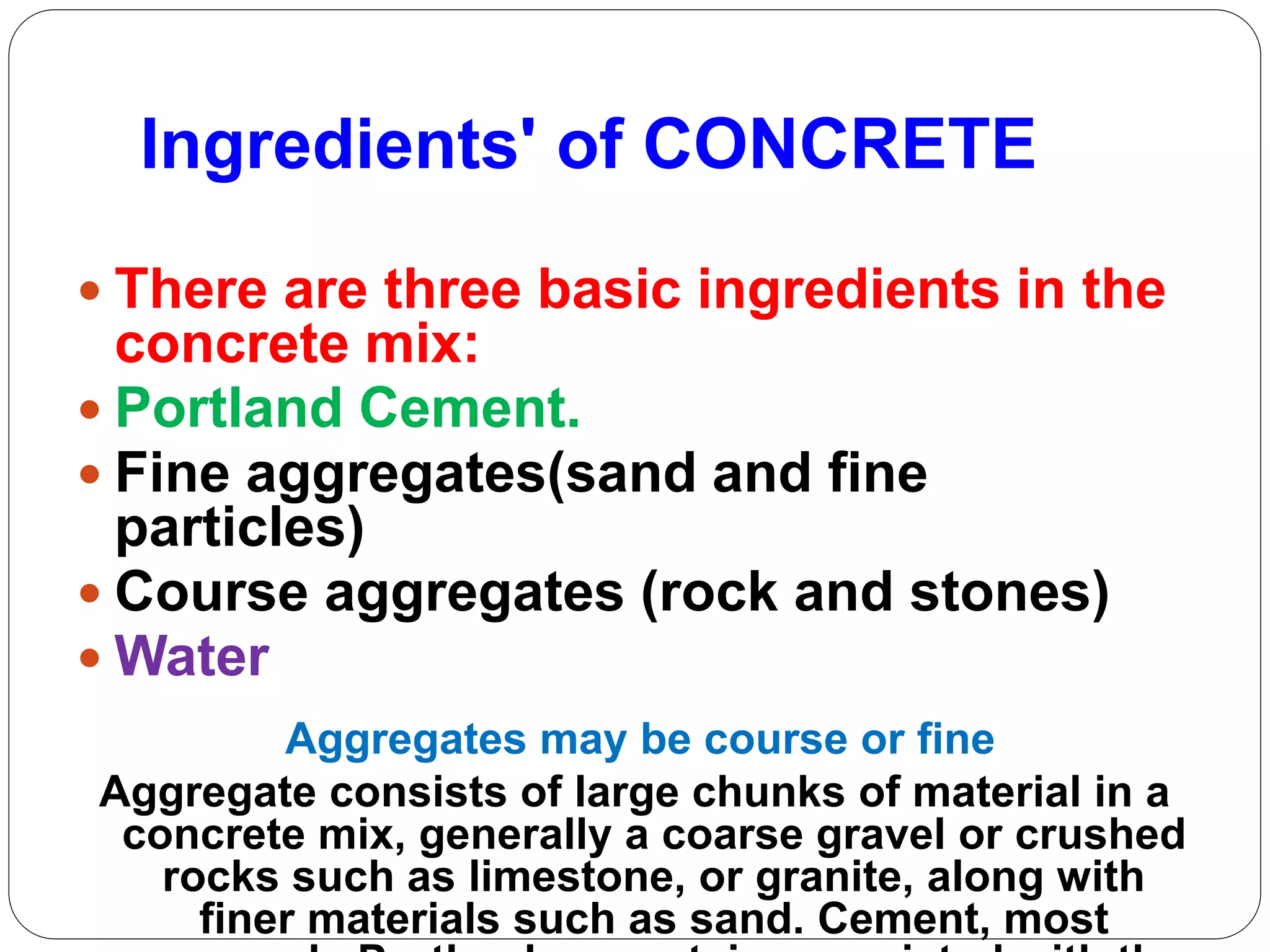 Ingredients' of CONCRETE
 There are three basic ingredients in the
concrete mix:
 Portland Cement.
 Fine aggregates(sand and fine
particles)
 Course aggregates (rock and stones)
 Water
Aggregates may be course or fine
Aggregate consists of large chunks of material in a
concrete mix, generally a coarse gravel or crushed
rocks such as limestone, or granite, along with
finer materials such as sand. Cement, most
 