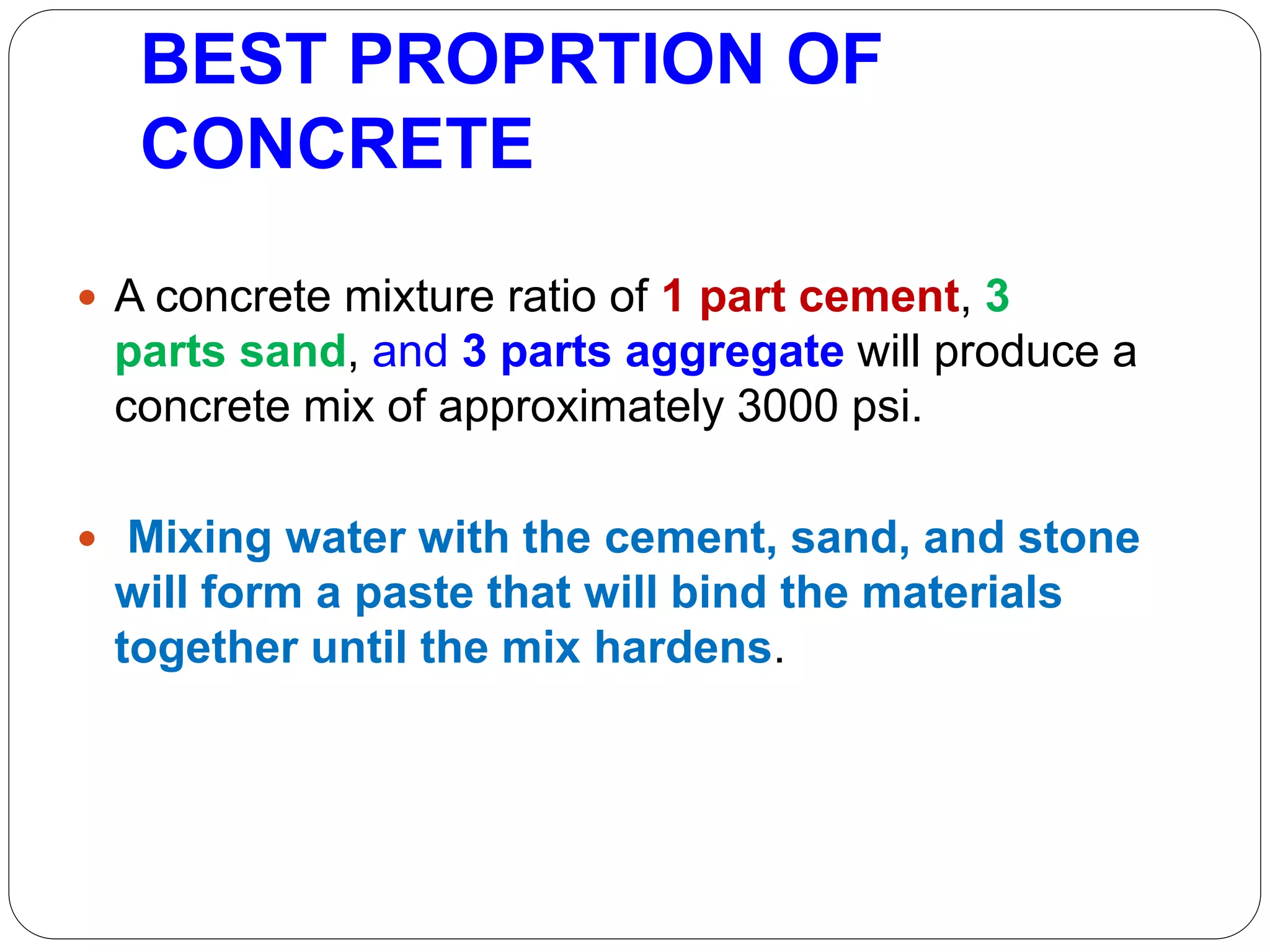 BEST PROPRTION OF
CONCRETE
 A concrete mixture ratio of 1 part cement, 3
parts sand, and 3 parts aggregate will produce a
concrete mix of approximately 3000 psi.
 Mixing water with the cement, sand, and stone
will form a paste that will bind the materials
together until the mix hardens.
 