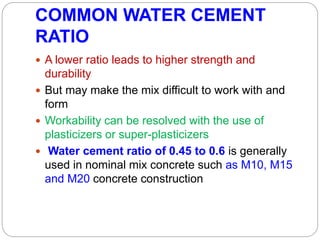 COMMON WATER CEMENT
RATIO
 A lower ratio leads to higher strength and
durability
 But may make the mix difficult to work with and
form
 Workability can be resolved with the use of
plasticizers or super-plasticizers
 Water cement ratio of 0.45 to 0.6 is generally
used in nominal mix concrete such as M10, M15
and M20 concrete construction
 