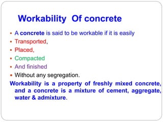 Workability Of concrete
 A concrete is said to be workable if it is easily
 Transported,
 Placed,
 Compacted
 And finished
 Without any segregation.
Workability is a property of freshly mixed concrete,
and a concrete is a mixture of cement, aggregate,
water & admixture.
 