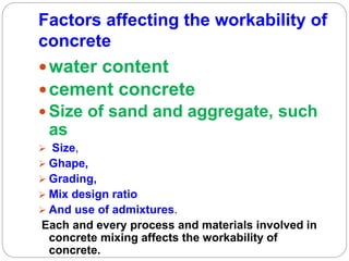 Factors affecting the workability of
concrete
water content
cement concrete
 Size of sand and aggregate, such
as
 Size,
 Ghape,
 Grading,
 Mix design ratio
 And use of admixtures.
Each and every process and materials involved in
concrete mixing affects the workability of
concrete.
 