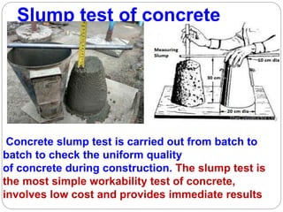 Slump test of concrete
Concrete slump test is carried out from batch to
batch to check the uniform quality
of concrete during construction. The slump test is
the most simple workability test of concrete,
involves low cost and provides immediate results
 