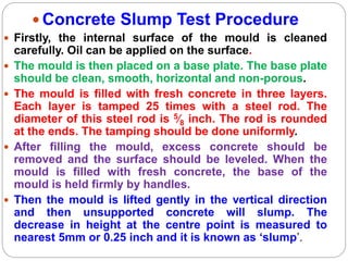  Concrete Slump Test Procedure
 Firstly, the internal surface of the mould is cleaned
carefully. Oil can be applied on the surface.
 The mould is then placed on a base plate. The base plate
should be clean, smooth, horizontal and non-porous.
 The mould is filled with fresh concrete in three layers.
Each layer is tamped 25 times with a steel rod. The
diameter of this steel rod is 5⁄8 inch. The rod is rounded
at the ends. The tamping should be done uniformly.
 After filling the mould, excess concrete should be
removed and the surface should be leveled. When the
mould is filled with fresh concrete, the base of the
mould is held firmly by handles.
 Then the mould is lifted gently in the vertical direction
and then unsupported concrete will slump. The
decrease in height at the centre point is measured to
nearest 5mm or 0.25 inch and it is known as ‘slump’.
 