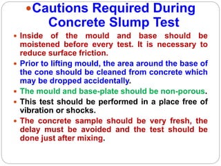 Cautions Required During
Concrete Slump Test
 Inside of the mould and base should be
moistened before every test. It is necessary to
reduce surface friction.
 Prior to lifting mould, the area around the base of
the cone should be cleaned from concrete which
may be dropped accidentally.
 The mould and base-plate should be non-porous.
 This test should be performed in a place free of
vibration or shocks.
 The concrete sample should be very fresh, the
delay must be avoided and the test should be
done just after mixing.
 