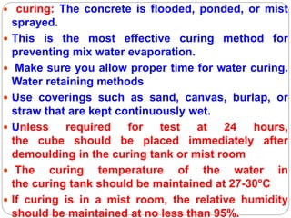  curing: The concrete is flooded, ponded, or mist
sprayed.
 This is the most effective curing method for
preventing mix water evaporation.
 Make sure you allow proper time for water curing.
Water retaining methods
 Use coverings such as sand, canvas, burlap, or
straw that are kept continuously wet.
 Unless required for test at 24 hours,
the cube should be placed immediately after
demoulding in the curing tank or mist room
 The curing temperature of the water in
the curing tank should be maintained at 27-30°C
 If curing is in a mist room, the relative humidity
should be maintained at no less than 95%.
 