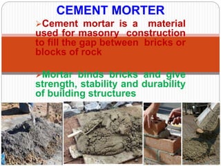 Cement mortar is a material
used for masonry construction
to fill the gap between bricks or
blocks of rock
Mortar binds bricks and give
strength, stability and durability
of building structures
CEMENT MORTER
 