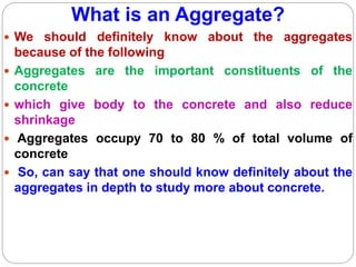 What is an Aggregate?
 We should definitely know about the aggregates
because of the following
 Aggregates are the important constituents of the
concrete
 which give body to the concrete and also reduce
shrinkage
 Aggregates occupy 70 to 80 % of total volume of
concrete
 So, can say that one should know definitely about the
aggregates in depth to study more about concrete.
 