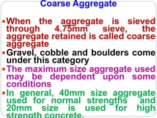 Coarse Aggregate
When the aggregate is sieved
through 4.75mm sieve, the
aggregate retained is called coarse
aggregate
Gravel, cobble and boulders come
under this category
The maximum size aggregate used
may be dependent upon some
conditions
In general, 40mm size aggregate
used for normal strengths and
20mm size is used for high
 