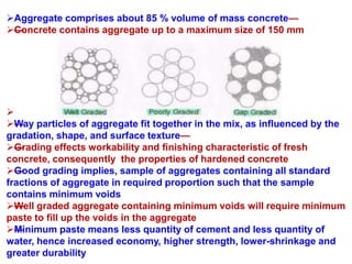 Aggregate comprises about 85 % volume of mass concrete—
—Concrete contains aggregate up to a maximum size of 150 mm

——Way particles of aggregate fit together in the mix, as influenced by the
gradation, shape, and surface texture—
—Grading effects workability and finishing characteristic of fresh
concrete, consequently the properties of hardened concrete
—Good grading implies, sample of aggregates containing all standard
fractions of aggregate in required proportion such that the sample
contains minimum voids
—Well graded aggregate containing minimum voids will require minimum
paste to fill up the voids in the aggregate
—Minimum paste means less quantity of cement and less quantity of
water, hence increased economy, higher strength, lower-shrinkage and
greater durability
 