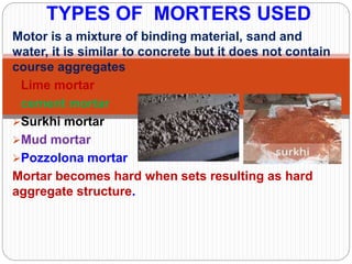 Motor is a mixture of binding material, sand and
water, it is similar to concrete but it does not contain
course aggregates
Lime mortar
cement mortar
Surkhi mortar
Mud mortar
Pozzolona mortar
Mortar becomes hard when sets resulting as hard
aggregate structure.
TYPES OF MORTERS USED
 