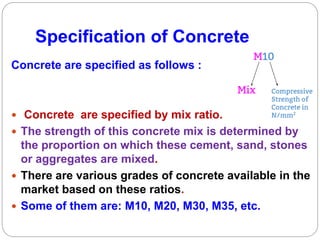 Specification of Concrete
Concrete are specified as follows :
 Concrete are specified by mix ratio.
 The strength of this concrete mix is determined by
the proportion on which these cement, sand, stones
or aggregates are mixed.
 There are various grades of concrete available in the
market based on these ratios.
 Some of them are: M10, M20, M30, M35, etc.
 