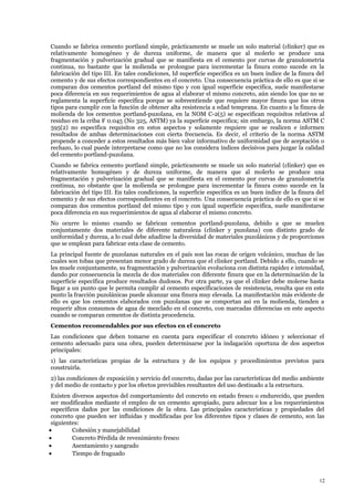 Cuando se fabrica cemento portland simple, prácticamente se muele un solo material (clinker) que es
relativamente homogéneo y de dureza uniforme, de manera que al molerlo se produce una
fragmentación y pulverización gradual que se manifiesta en el cemento por curvas de granulometria
continua, no bastante que la molienda se prolongue para incrementar la finura como sucede en la
fabricación del tipo III. En tales condiciones, Id superficie especifica es un buen índice de la finura del
cemento y de sus efectos correspondientes en el concreto. Una consecuencia práctica de ello es que si se
comparan dos cementos portland del mismo tipo y con igual superficie especifica, suele manifestarse
poca diferencia en sus requerimientos de agua al elaborar el mismo concreto, aún siendo los que no se
reglamenta la superficie especifica porque se sobreentiende que requiere mayor finura que los otros
tipos para cumplir con la función de obtener alta resistencia a edad temprana. En cuanto a la finura de
molienda de los cementos portland-puzolana, en la NOM C-2(5) se especifican requisitos relativos al
residuo en la criba F 0.045 (No 325, ASTM) ya la superficie especifica; sin embargo, la norma ASTM C
595(2) no especifica requisitos en estos aspectos y solamente requiere que se realicen e informen
resultados de ambas determinaciones con cierta frecuencia. Es decir, el criterio de la norma ASTM
propende a conceder a estos resultados más bien valor informativo de uniformidad que de aceptación o
rechazo, lo cual puede interpretarse como que no los considera índices decisivos para juzgar la calidad
del cemento portland-puzolana.
Cuando se fabrica cemento portland simple, prácticamente se muele un solo material (clinker) que es
relativamente homogéneo y de dureza uniforme, de manera que al molerlo se produce una
fragmentación y pulverización gradual que se manifiesta en el cemento por curvas de granulometria
continua, no obstante que la molienda se prolongue para incrementar la finura como sucede en la
fabricación del tipo III. En tales condiciones, la superficie especifica es un buen índice de la finura del
cemento y de sus efectos correspondientes en el concreto. Una consecuencia práctica de ello es que si se
comparan dos cementos portland del mismo tipo y con igual superficie especifica, suele manifestarse
poca diferencia en sus requerimientos de agua al elaborar el mismo concreto.
No ocurre lo mismo cuando se fabrican cementos portland-puzolana, debido a que se muelen
conjuntamente dos materiales de diferente naturaleza (clinker y puzolana) con distinto grado de
uniformidad y dureza, a lo cual debe añadirse la diversidad de materiales puzolánicos y de proporciones
que se emplean para fabricar esta clase de cemento.
La principal fuente de puzolanas naturales en el país son las rocas de origen volcánico, muchas de las
cuales son tobas que presentan menor grado de dureza que el clinker portland. Debido a ello, cuando se
les muele conjuntamente, su fragmentación y pulverización evoluciona con distinta rapidez e intensidad,
dando por consecuencia la mezcla de dos materiales con diferente finura que en la determinación de la
superficie específica produce resultados dudosos. Por otra parte, ya que el clinker debe molerse hasta
llegar a un punto que le permita cumplir al cemento especificaciones de resistencia, resulta que en este
punto la fracción puzolánicas puede alcanzar una finura muy elevada. La manifestación más evidente de
ello es que los cementos elaborados con puzolanas que se comportan así en la molienda, tienden a
requerir altos consumos de agua de mezclado en el concreto, con marcadas diferencias en este aspecto
cuando se comparan cementos de distinta procedencia.
Cementos recomendables por sus efectos en el concreto
Las condiciones que deben tomarse en cuenta para especificar el concreto idóneo y seleccionar el
cemento adecuado para una obra, pueden determinarse por la indagación oportuna de dos aspectos
principales:
1) las características propias de la estructura y de los equipos y procedimientos previstos para
construirla.
2) las condiciones de exposición y servicio del concreto, dadas por las características del medio ambiente
y del medio de contacto y por los efectos previsibles resultantes del uso destinado a la estructura.
Existen diversos aspectos del comportamiento del concreto en estado fresco o endurecido, que pueden
ser modificados mediante el empleo de un cemento apropiado, para adecuar los a los requerimientos
específicos dados por las condiciones de la obra. Las principales características y propiedades del
concreto que pueden ser influidas y modificadas por los diferentes tipos y clases de cemento, son las
siguientes:
• Cohesión y manejabilidad
• Concreto Pérdida de revenimiento fresco
• Asentamiento y sangrado
• Tiempo de fraguado
12
 