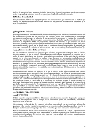 indicio de su aptitud para soportar sin daño, las acciones de quebrantamiento que frecuentemente
recibe el agregado grueso en el curso de su manejo previo a la fabricación del concreto.
f) Módulo de elasticidad
Las propiedades elásticas del agregado grueso, son características que interesan en la medida que
afectan las correspondientes del concreto endurecido, en particular su módulo de elasticidad y su
relación de Poisson.
g) Propiedades térmicas
El comportamiento del concreto sometido a cambios de temperatura, resulta notablemente influido por
las propiedades térmicas de los agregados; sin embargo, como estas propiedades no constituyen
normalmente una base para la selección de los agregados, lo procedente es verificar las propiedades
térmicas que manifiesta el concreto, para tomarlas en cuenta al diseñar aquellas estructuras en que su
influencia es importante. Entre las propiedades térmicas del concreto, la que interesa con mayor
frecuencia para todo tipo de estructuras sujetas a cambios significativos de temperatura, es el coeficiente
de expansión térmica lineal, que se define como el cambio de dimensión por unidad de longitud, que
ocurre por cada grado de variación en la temperatura, y que se expresa de ordinario en millonésima/°C.
1.3.4.5 Tamaño máximo de las partículas
En un conjunto de partículas de agregados para concreto, es pertinente distinguir entre el tamaño
máximo efectivo y el que se designa como tamaño máximo nominal. El primero se identifica con la
malla de menor abertura en que alcanza a pasar efectivamente el total de las partículas del conjunto,
cuando se le criba sucesivamente en mallas cuyas aberturas se incrementan gradualmente. La
determinación de este tamaño máximo es necesaria cuando se analizan granulométricamente muestras
representativas de depósitos naturales, a fin de conocer el tamaño máximo disponible en el depósito en
estudio; y su verificación es una medida de control indispensable durante el suministro del agregado
grueso ya clasificado, previamente a su empleo en la fabricación del concreto, para prevenir que se le
incorporen partículas mayores de lo permitido, que pueden ocasionar dificultades en su elaboración,
manejo y colocación.
El tamaño máximo nominal del agregado es el que se designa en las especificaciones como tamaño
máximo requerido para el concreto de cada estructura en particular, y se define de acuerdo con diversos
aspectos tales como las características geométricas y de refuerzo de las estructuras, los procedimientos y
equipos empleados para la colocación del concreto, el nivel de la resistencia mecánica requerida en el
concreto, etc. Debido a la dificultad práctica de asegurar una dimensión máxima precisa en el tamaño de
las partículas durante la clasificación y el suministro del agregado grueso, es usual conceder una
tolerancia dimensional con respecto al tamaño máximo nominal, pero limitando la proporción de
partículas que pueden excederlo. De esta manera, no basta con especificar el tamaño máximo nominal,
sino que también es necesario definir el tamaño máximo efectivo permisible y la proporción máxima de
partículas que puede admitirse entre el tamaño máximo nominal y el efectivo, es decir, lo que constituye
el sobretamaño nominal tolerable.
1.5 ADITIVOS PARA CONCRETO
1.5.1 DEFINICION
Debido a que los componentes básicos del concreto hidráulico son el cemento, el agua y los agregados,
cualquier otro ingrediente que se incluya en su elaboración puede ser considerado, literalmente
hablando, como un aditivo.
Sin embargo, en la práctica del concreto hidráulico convencional, ,no se consideran aditivos las
puzolanas y las escorias cuando forman parte de un cemento portland-puzolana. portland-escoria, ni
tampoco las fibras de refuerzo porque dan oirán a concretos que no se consideran convencionales.
Con estas salvedades, resulta válida la definición propuesta por el Comité ACI 116(26), según la cual un
aditivo es un material distinto del agua, los agregados, el cemento hidráulico y las fibras de refuerzo, que
se utiliza como ingrediente del mortero o del concreto, y que se añade a la revoltura inmediatamente
antes o durante el mezclado.
26
 