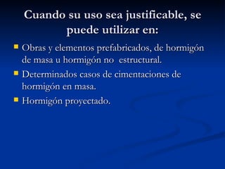 Cuando su uso sea justificable, se puede utilizar en: Obras y elementos prefabricados, de hormigón de masa u hormigón no  estructural. Determinados casos de cimentaciones de hormigón en masa. Hormigón proyectado. 