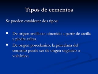 Tipos de cementos Se pueden establecer dos tipos: De origen arcilloso: obtenido a partir de arcilla y piedra caliza De origen porcelanico: la porcelana del cemento puede ser de origen orgánico o volcánico. 
