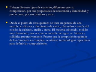 Existen diversos tipos de cemento, diferentes por su composición, por sus propiedades de resistencia y durabilidad, y por lo tanto por sus destinos y usos. Desde el punto de vista químico se trata en general de una mezcla de silicatos y aluminatos de calcio, obtenidos a través del cocido de calcáreo, arcilla y arena. El material obtenido, molido muy finamente, una vez que se mezcla con agua  se  hidrata y solidifica progresivamente. Puesto que la composición química de los cementos es compleja, se utilizan terminologías específicas para definir las composiciones. 