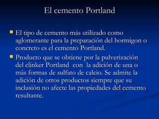 El cemento Portland El tipo de cemento más utilizado como aglomerante para la preparación del hormigon o concreto es el cemento Portland. Producto que se obtiene por la pulverización del clinker Portland  con  la adición de una o más formas de sulfato de calcio. Se admite la adición de otros productos siempre que su inclusión no afecte las propiedades del cemento resultante.  