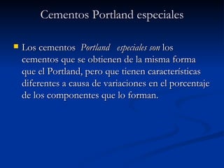 Cementos Portland especiales Los cementos   Portland  especiales son  los cementos que se obtienen de la misma forma que el Portland, pero que tienen características diferentes a causa de variaciones en el porcentaje de los componentes que lo forman. 