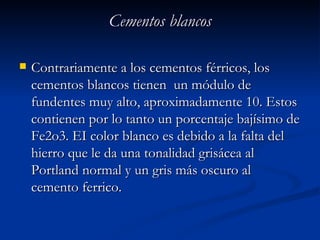 Cementos blancos Contrariamente a los cementos férricos, los cementos blancos tienen  un módulo de fundentes muy alto, aproximadamente 10. Estos contienen por lo tanto un porcentaje bajísimo de Fe2o3. EI color blanco es debido a la falta del hierro que le da una tonalidad grisácea al Portland normal y un gris más oscuro al cemento ferrico. 