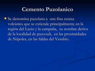 Cemento Puzolanico Se denomina puzolana a  una fina ceniza volcánica que se extiende principalmente en la región del Lazio y la campaña,  su nombre deriva de la localidad de puzzouli,  en las proximidades de Nápoles, en las faldas del Vesubio. 