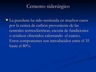 Cemento siderúrgico La puzolana ha sido sustituida en muchos casos por la ceniza de carbón proveniente de las centrales termoeléctricas, escoria de fundiciones o residuos obtenidos calentando  el cuarzo. Estos componentes son introducidos entre el 35 hasta el 80%.  