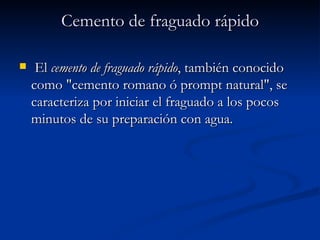 Cemento de fraguado rápido El  cemento de fraguado rápido , también conocido como "cemento romano ó prompt natural", se caracteriza por iniciar el fraguado a los pocos minutos de su preparación con agua.  