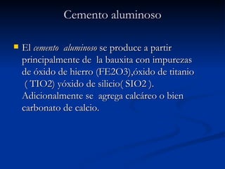 Cemento aluminoso El  cemento  aluminoso  se produce a partir principalmente de  la bauxita con impurezas  de óxido de hierro (FE2O3),óxido de titanio  ( TIO2) yóxido de silicio( SIO2 ). Adicionalmente se  agrega calcáreo o bien carbonato de calcio.  