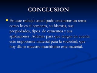 CONCLUSION En este trabajo usted pudo encontrar un tema como lo es el cemento, su historia, sus  propiedades, tipos  de cementos y sus aplicaciones. Además para que tengan en cuenta este importante material para la sociedad, que hoy día se muestra muchísimo este material. 