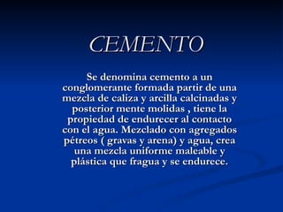 CEMENTO Se denomina cemento a un conglomerante formada partir de una mezcla de caliza y arcilla calcinadas y posterior mente molidas , tiene la propiedad de endurecer al contacto con el agua. Mezclado con agregados pétreos ( gravas y arena) y agua, crea una mezcla uniforme maleable y plástica que fragua y se endurece. 